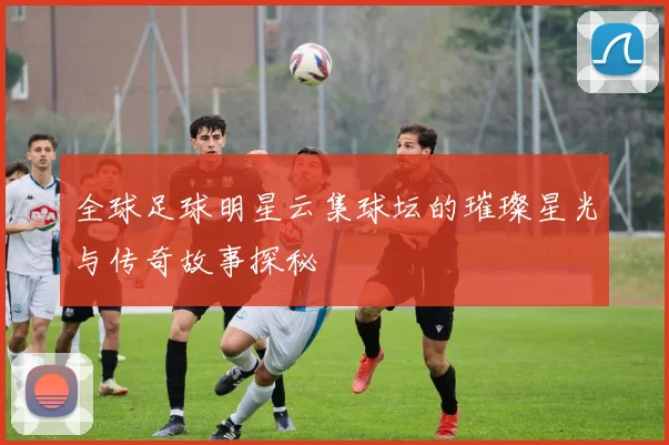 全球足球明星云集球坛的璀璨星光与传奇故事探秘