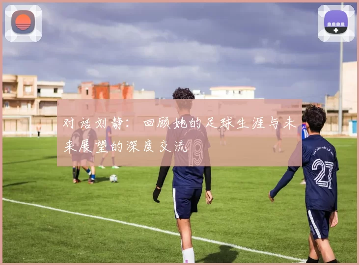 对话刘静：回顾她的足球生涯与未来展望的深度交流