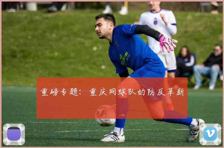 重磅专题：重庆网球队的防反革新