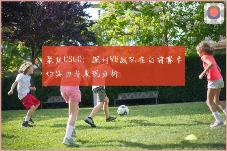 聚焦CSGO：探讨WE战队在当前赛季的实力与表现分析
