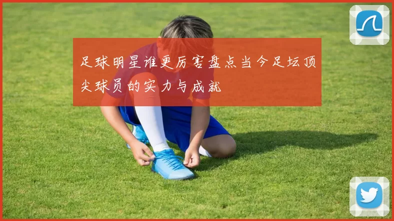 足球明星谁更厉害盘点当今足坛顶尖球员的实力与成就