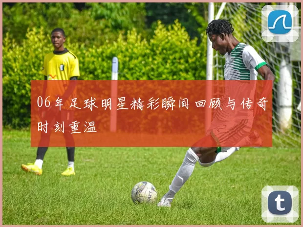 06年足球明星精彩瞬间回顾与传奇时刻重温