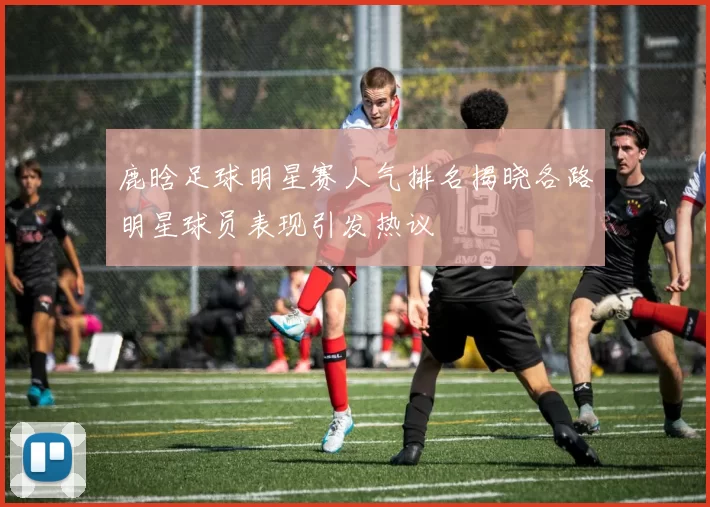 鹿晗足球明星赛人气排名揭晓各路明星球员表现引发热议