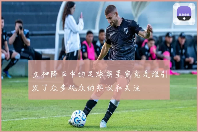女神降临中的足球明星究竟是谁引发了众多观众的热议和关注
