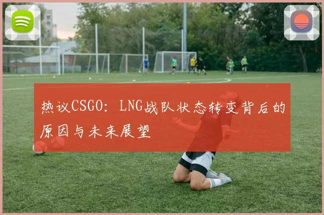 热议CSGO：LNG战队状态转变背后的原因与未来展望