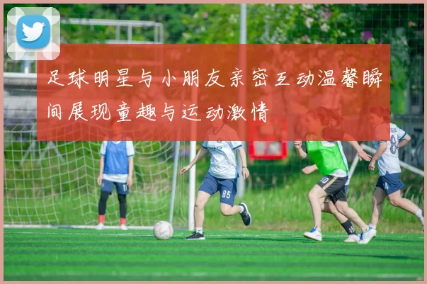 足球明星与小朋友亲密互动温馨瞬间展现童趣与运动激情