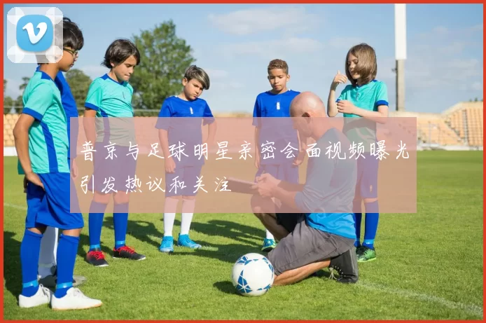 普京与足球明星亲密会面视频曝光引发热议和关注