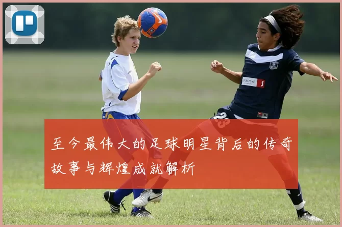 至今最伟大的足球明星背后的传奇故事与辉煌成就解析