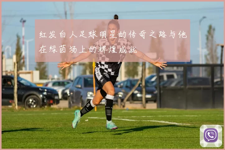 红发白人足球明星的传奇之路与他在绿茵场上的辉煌成就