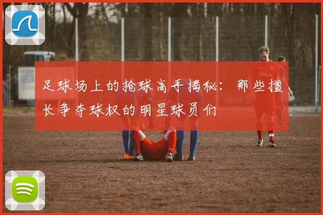 足球场上的抢球高手揭秘：那些擅长争夺球权的明星球员们
