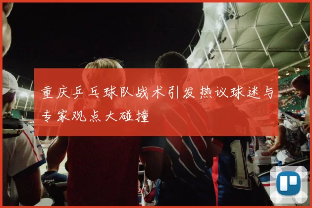 重庆乒乓球队战术引发热议球迷与专家观点大碰撞