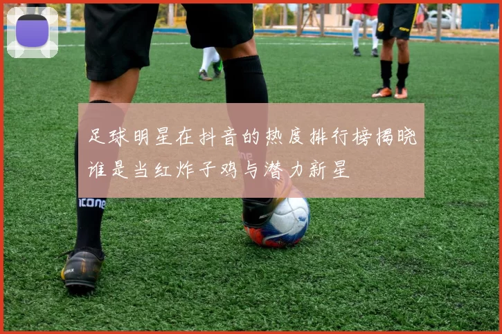 足球明星在抖音的热度排行榜揭晓谁是当红炸子鸡与潜力新星