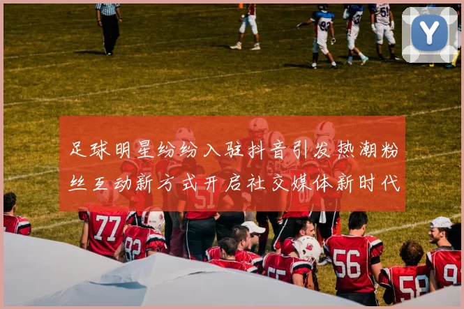 足球明星纷纷入驻抖音引发热潮粉丝互动新方式开启社交媒体新时代
