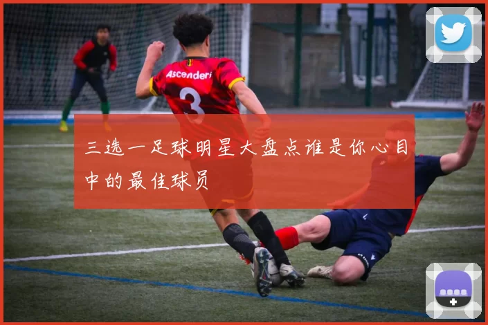 三选一足球明星大盘点谁是你心目中的最佳球员