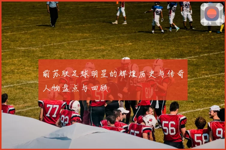 前苏联足球明星的辉煌历史与传奇人物盘点与回顾