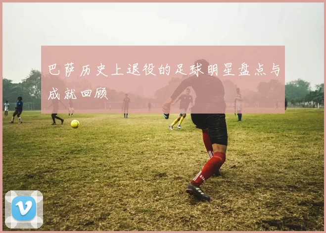 巴萨历史上退役的足球明星盘点与成就回顾
