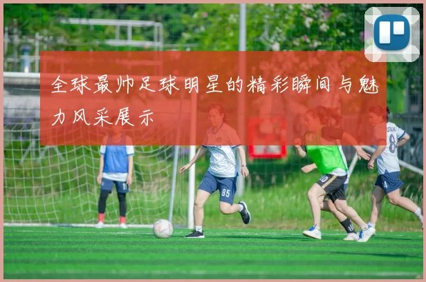 全球最帅足球明星的精彩瞬间与魅力风采展示