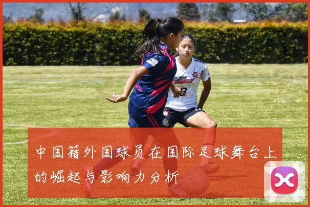 中国籍外国球员在国际足球舞台上的崛起与影响力分析