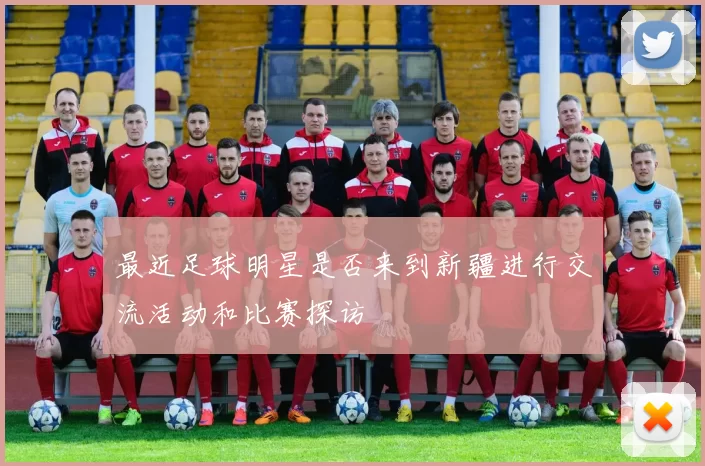 最近足球明星是否来到新疆进行交流活动和比赛探访
