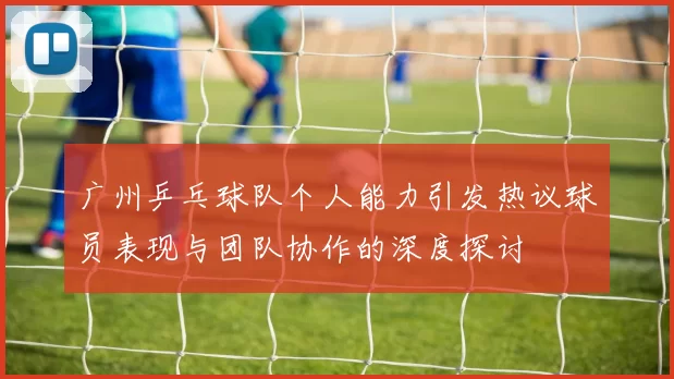 广州乒乓球队个人能力引发热议球员表现与团队协作的深度探讨