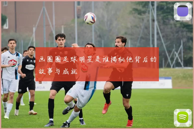 画圈圈足球明星是谁揭秘他背后的故事与成就