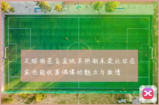 足球明星盲盒玩具热潮来袭让你在家也能收集偶像的魅力与激情