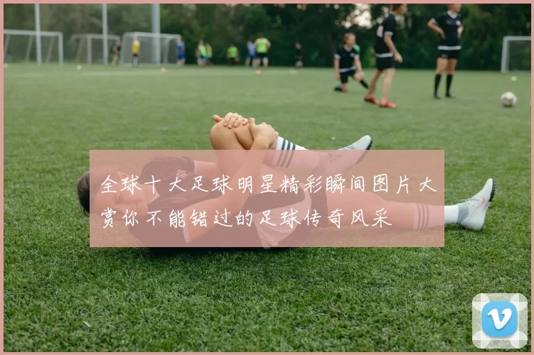 全球十大足球明星精彩瞬间图片大赏你不能错过的足球传奇风采