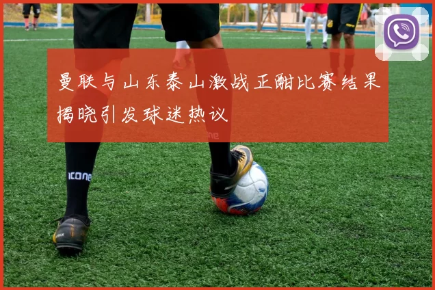 曼联与山东泰山激战正酣比赛结果揭晓引发球迷热议