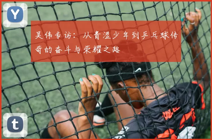 吴伟专访：从青涩少年到乒乓球传奇的奋斗与荣耀之路