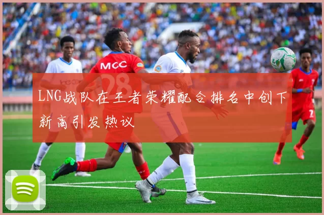 LNG战队在王者荣耀配合排名中创下新高引发热议
