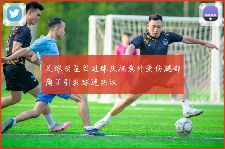 足球明星因进球庆祝意外受伤腿部瘸了引发球迷热议