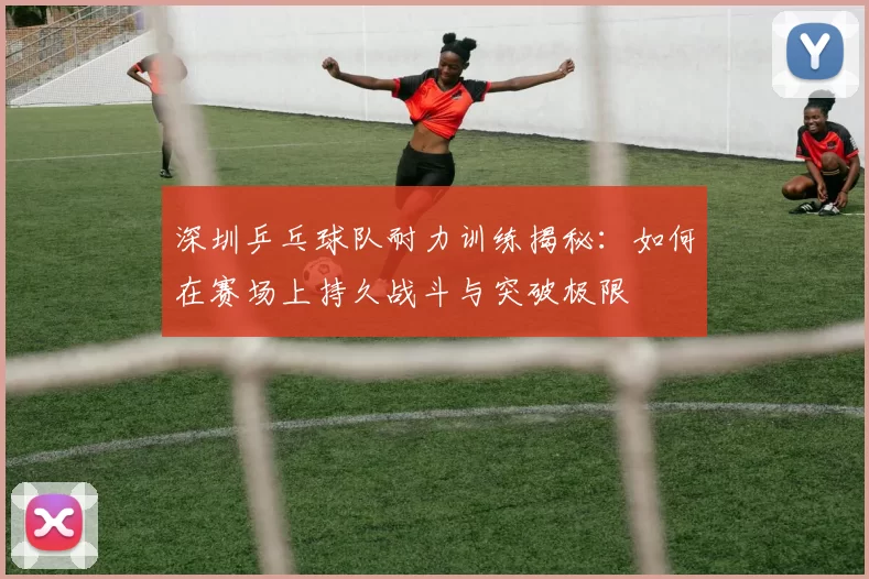 深圳乒乓球队耐力训练揭秘：如何在赛场上持久战斗与突破极限