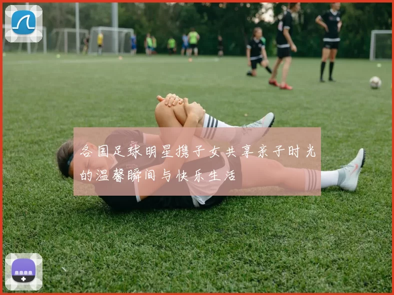 各国足球明星携子女共享亲子时光的温馨瞬间与快乐生活