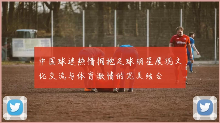 中国球迷热情拥抱足球明星展现文化交流与体育激情的完美结合