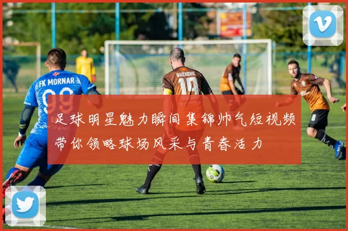 足球明星魅力瞬间集锦帅气短视频带你领略球场风采与青春活力