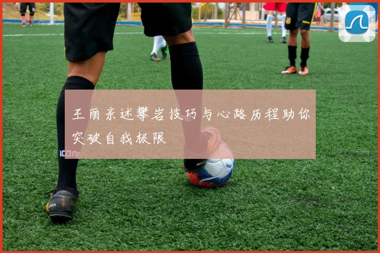 王丽亲述攀岩技巧与心路历程助你突破自我极限