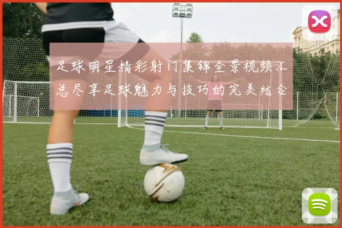 足球明星精彩射门集锦全景视频汇总尽享足球魅力与技巧的完美结合
