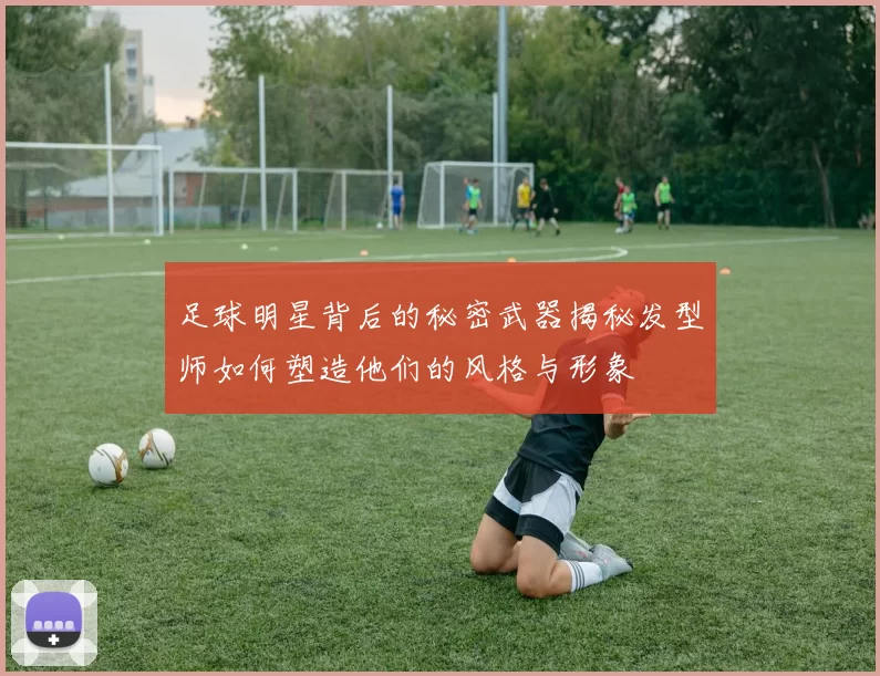 足球明星背后的秘密武器揭秘发型师如何塑造他们的风格与形象