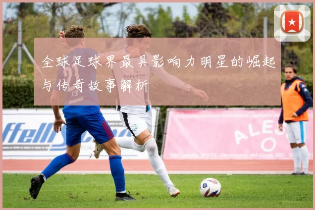 全球足球界最具影响力明星的崛起与传奇故事解析