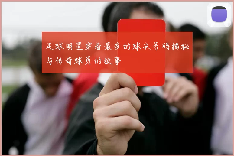 足球明星穿着最多的球衣号码揭秘与传奇球员的故事
