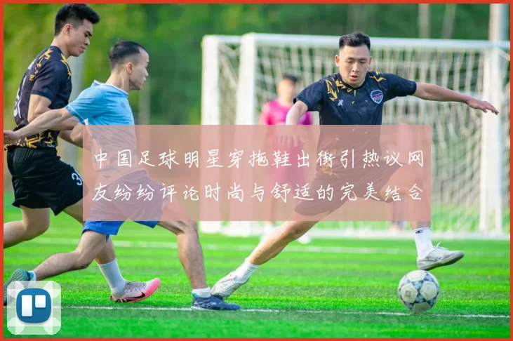 中国足球明星穿拖鞋出街引热议网友纷纷评论时尚与舒适的完美结合