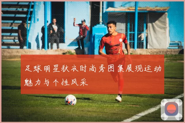 足球明星秋衣时尚秀图集展现运动魅力与个性风采