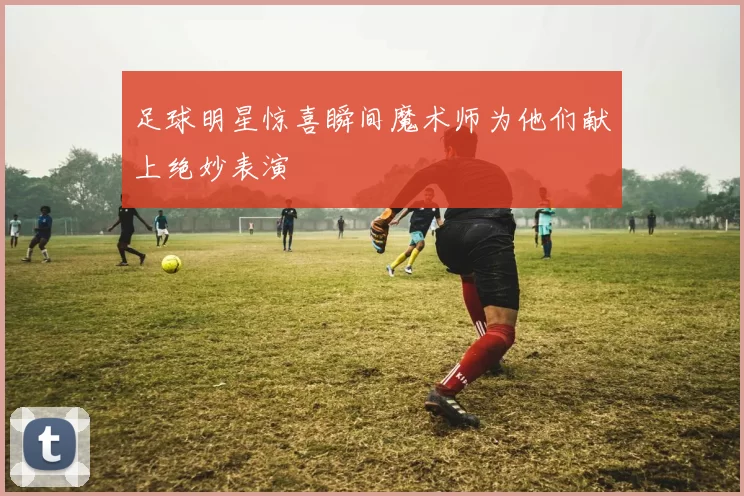 足球明星惊喜瞬间魔术师为他们献上绝妙表演