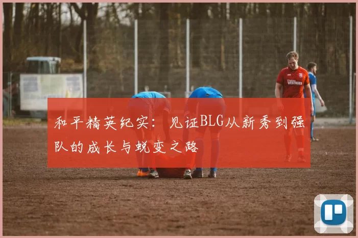和平精英纪实：见证BLG从新秀到强队的成长与蜕变之路