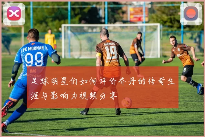 足球明星们如何评价乔丹的传奇生涯与影响力视频分享