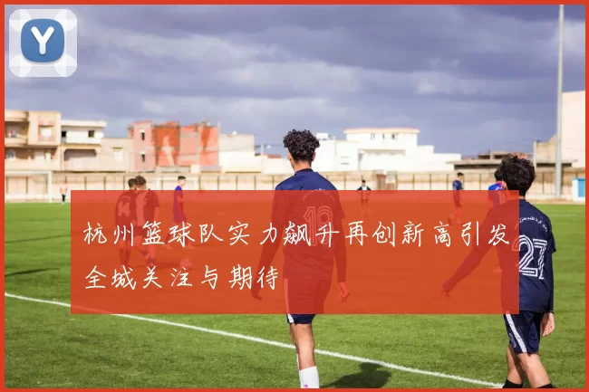 杭州篮球队实力飙升再创新高引发全城关注与期待