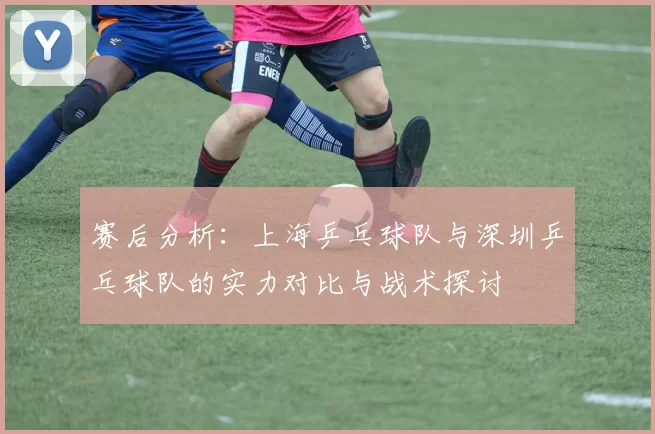 赛后分析：上海乒乓球队与深圳乒乓球队的实力对比与战术探讨
