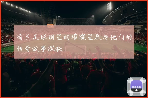 荷兰足球明星的璀璨星辰与他们的传奇故事探秘
