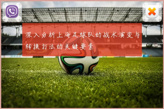 深入分析上海足球队的战术演变与转换打法的关键要素