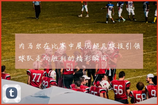 内马尔在比赛中展现超凡球技引领球队走向胜利的精彩瞬间